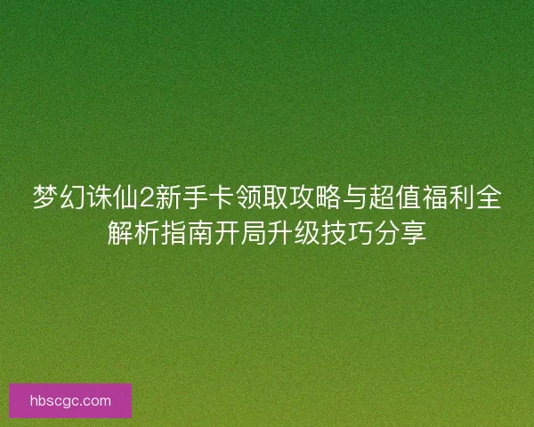 梦幻诛仙2新手卡领取攻略与超值福利全解析指南开局升级技巧分享