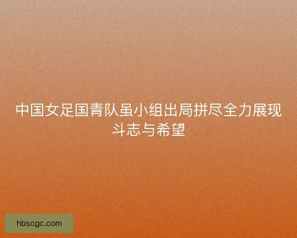 中国女足国青队虽小组出局拼尽全力展现斗志与希望